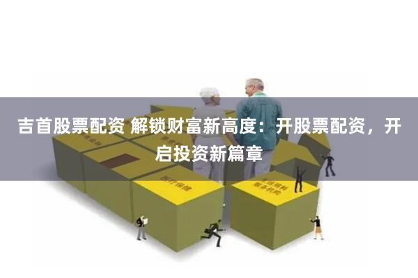 吉首股票配资 解锁财富新高度：开股票配资，开启投资新篇章