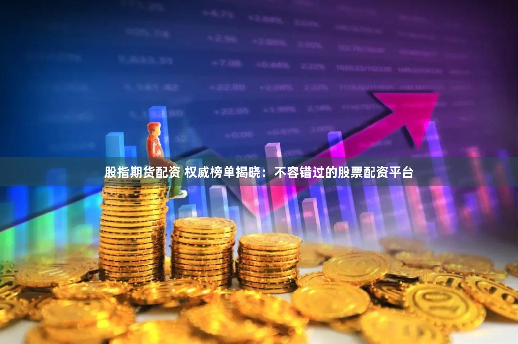 股指期货配资 权威榜单揭晓：不容错过的股票配资平台