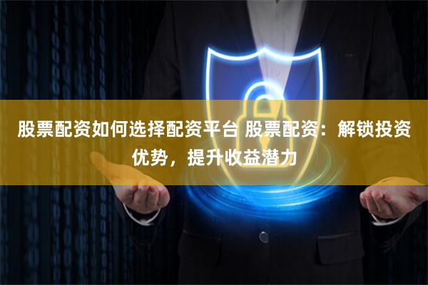 股票配资如何选择配资平台 股票配资：解锁投资优势，提升收益潜力