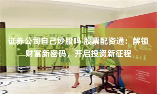 证券公司自己炒股吗 股票配资通：解锁财富新密码，开启投资新征程