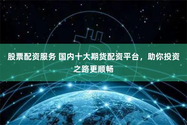 股票配资服务 国内十大期货配资平台，助你投资之路更顺畅