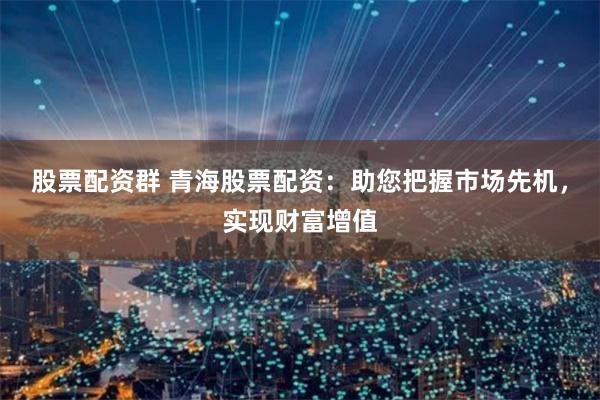 股票配资群 青海股票配资：助您把握市场先机，实现财富增值