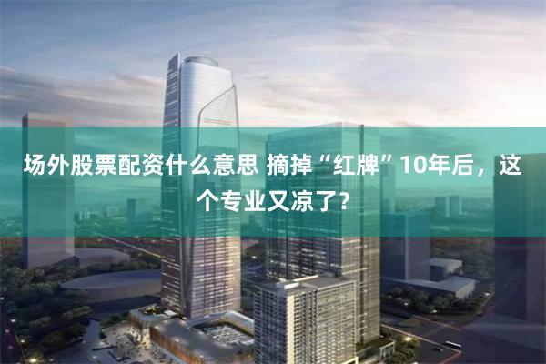 场外股票配资什么意思 摘掉“红牌”10年后，这个专业又凉了？