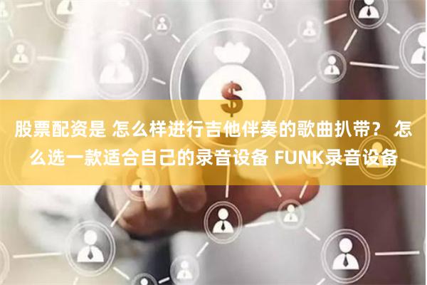 股票配资是 怎么样进行吉他伴奏的歌曲扒带？ 怎么选一款适合自己的录音设备 FUNK录音设备