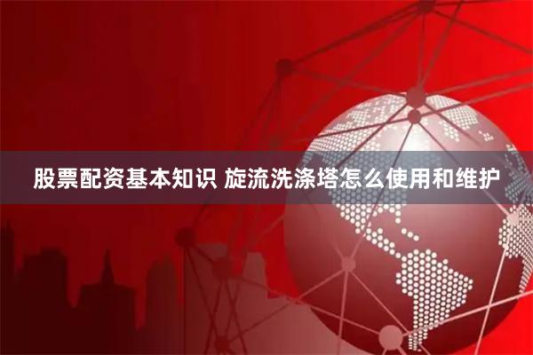 股票配资基本知识 旋流洗涤塔怎么使用和维护