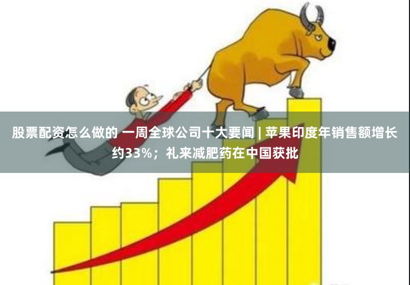 股票配资怎么做的 一周全球公司十大要闻 | 苹果印度年销售额增长约33%；礼来减肥药在中国获批