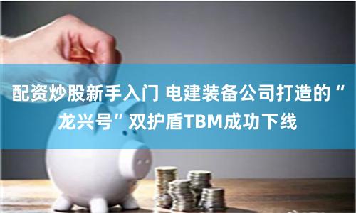 配资炒股新手入门 电建装备公司打造的“龙兴号”双护盾TBM成功下线