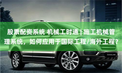 股票配资系统 机械工时通 | 施工机械管理系统，如何应用于国际工程/海外工程？