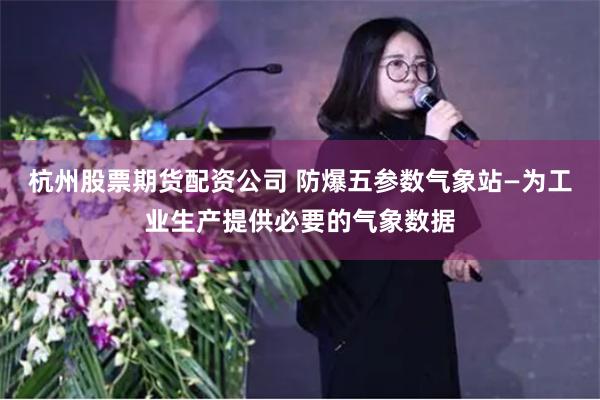 杭州股票期货配资公司 防爆五参数气象站—为工业生产提供必要的气象数据