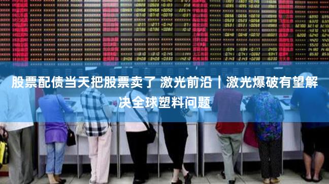 股票配债当天把股票卖了 激光前沿｜激光爆破有望解决全球塑料问题