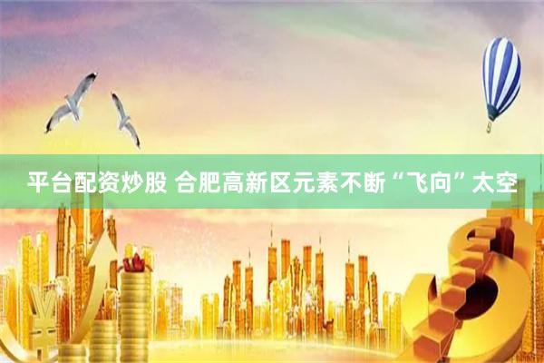 平台配资炒股 合肥高新区元素不断“飞向”太空