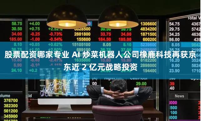 股票配资哪家专业 AI 炒菜机器人公司橡鹿科技再获京东近 2 亿元战略投资