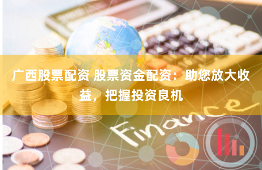 广西股票配资 股票资金配资：助您放大收益，把握投资良机