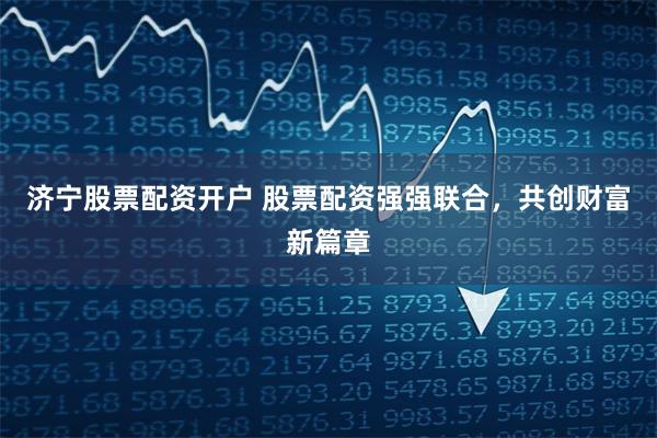济宁股票配资开户 股票配资强强联合，共创财富新篇章