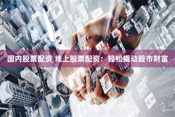 国内股票配资 线上股票配资：轻松撬动股市财富