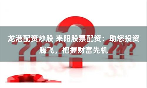龙港配资炒股 耒阳股票配资：助您投资腾飞，把握财富先机