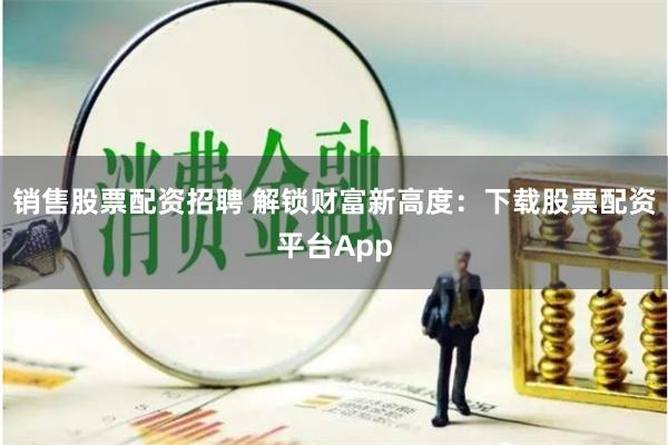 销售股票配资招聘 解锁财富新高度：下载股票配资平台App