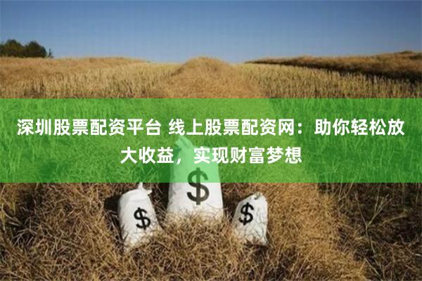 深圳股票配资平台 线上股票配资网：助你轻松放大收益，实现财富梦想
