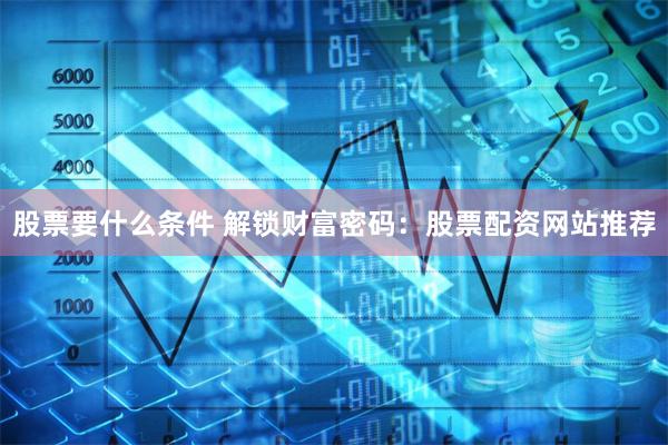 股票要什么条件 解锁财富密码：股票配资网站推荐