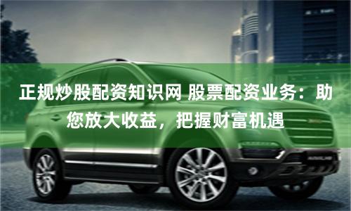 正规炒股配资知识网 股票配资业务：助您放大收益，把握财富机遇