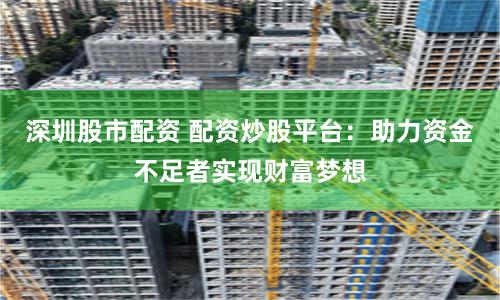 深圳股市配资 配资炒股平台：助力资金不足者实现财富梦想