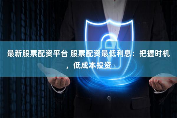 最新股票配资平台 股票配资最低利息：把握时机，低成本投资