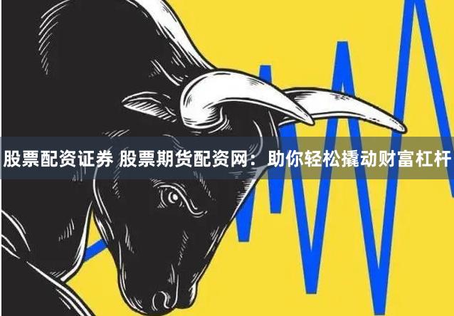 股票配资证券 股票期货配资网：助你轻松撬动财富杠杆