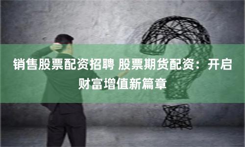 销售股票配资招聘 股票期货配资：开启财富增值新篇章