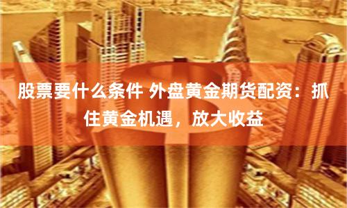 股票要什么条件 外盘黄金期货配资：抓住黄金机遇，放大收益