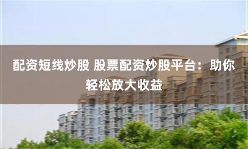 配资短线炒股 股票配资炒股平台：助你轻松放大收益