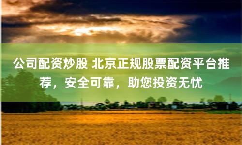 公司配资炒股 北京正规股票配资平台推荐，安全可靠，助您投资无忧