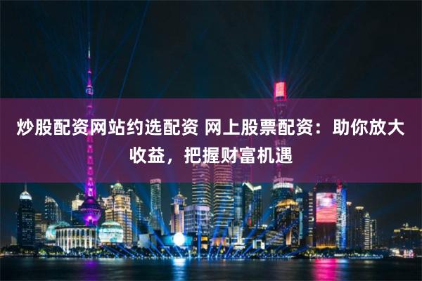 炒股配资网站约选配资 网上股票配资：助你放大收益，把握财富机遇