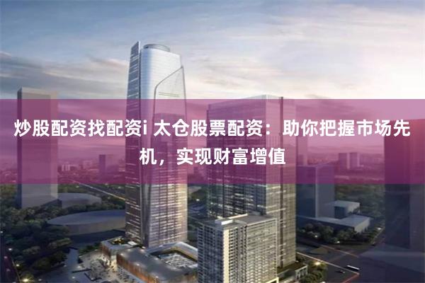 炒股配资找配资i 太仓股票配资：助你把握市场先机，实现财富增值