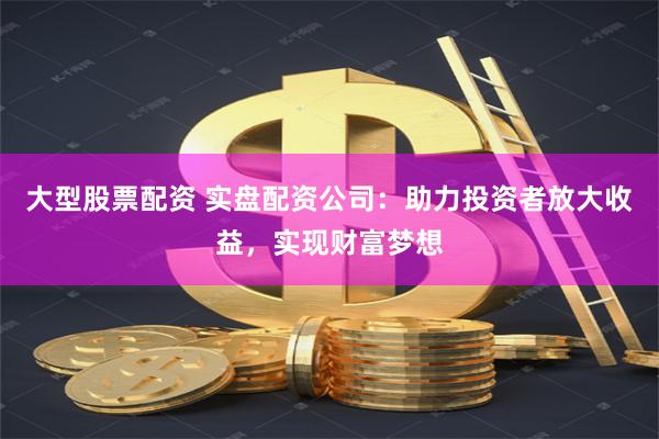 大型股票配资 实盘配资公司：助力投资者放大收益，实现财富梦想