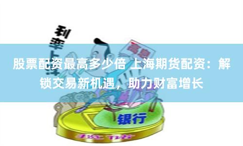 股票配资最高多少倍 上海期货配资：解锁交易新机遇，助力财富增长