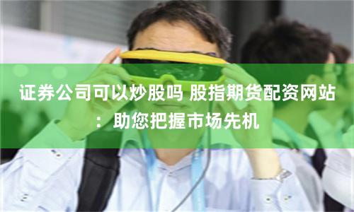 证券公司可以炒股吗 股指期货配资网站：助您把握市场先机