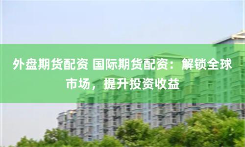 外盘期货配资 国际期货配资：解锁全球市场，提升投资收益