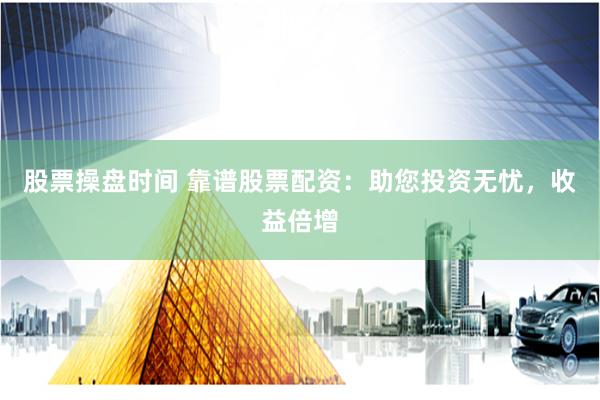 股票操盘时间 靠谱股票配资：助您投资无忧，收益倍增