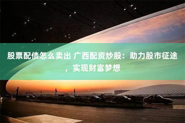 股票配债怎么卖出 广西配资炒股：助力股市征途，实现财富梦想