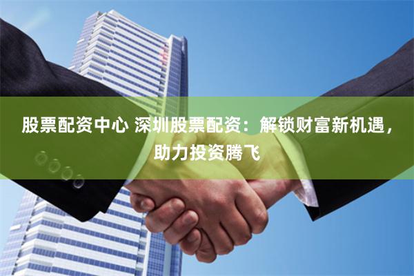 股票配资中心 深圳股票配资：解锁财富新机遇，助力投资腾飞