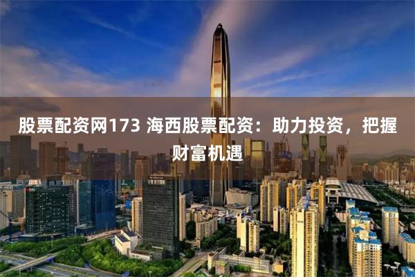 股票配资网173 海西股票配资：助力投资，把握财富机遇