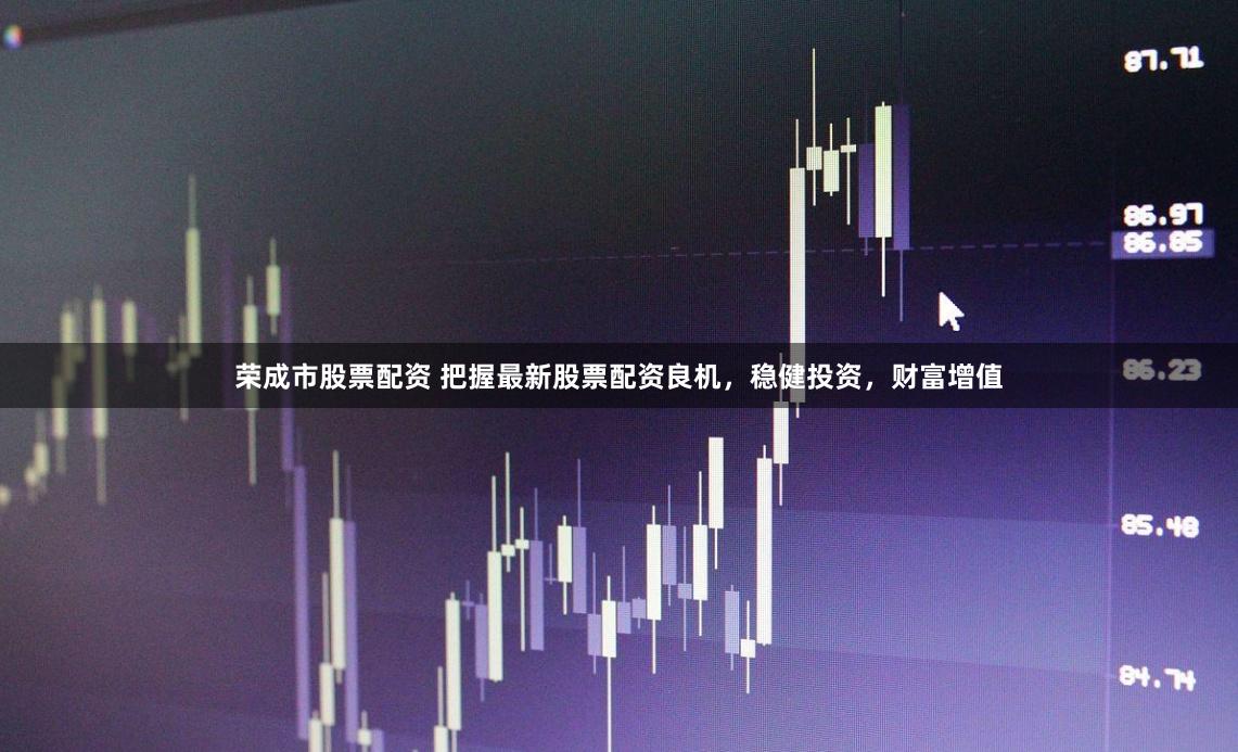 荣成市股票配资 把握最新股票配资良机，稳健投资，财富增值