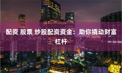 配资 股票 炒股配资资金：助你撬动财富杠杆