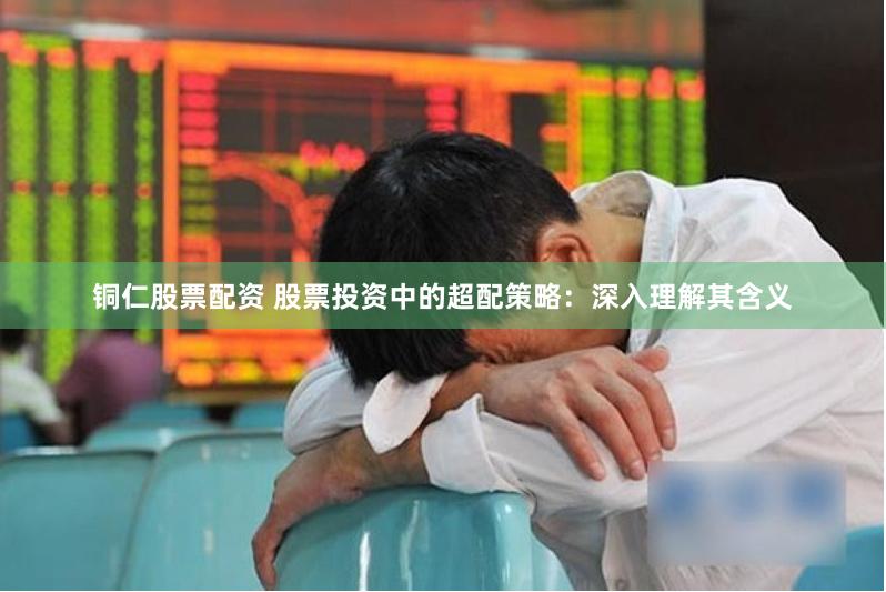 铜仁股票配资 股票投资中的超配策略：深入理解其含义