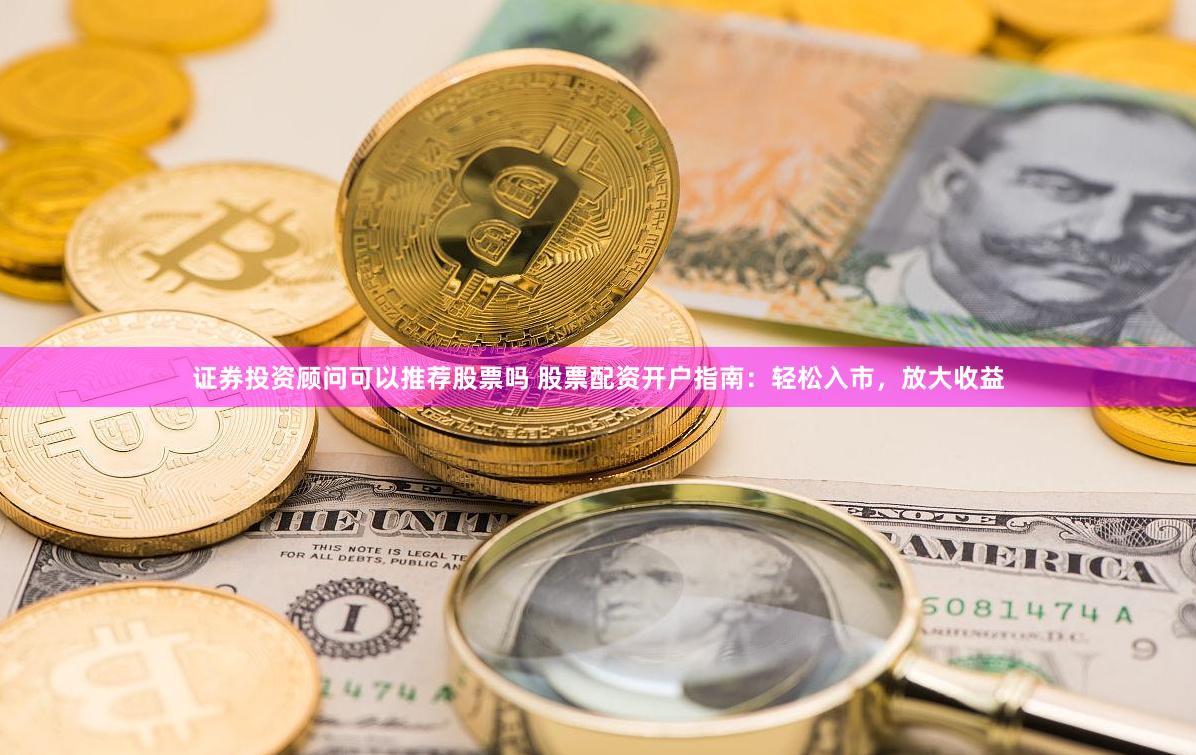 证券投资顾问可以推荐股票吗 股票配资开户指南：轻松入市，放大收益