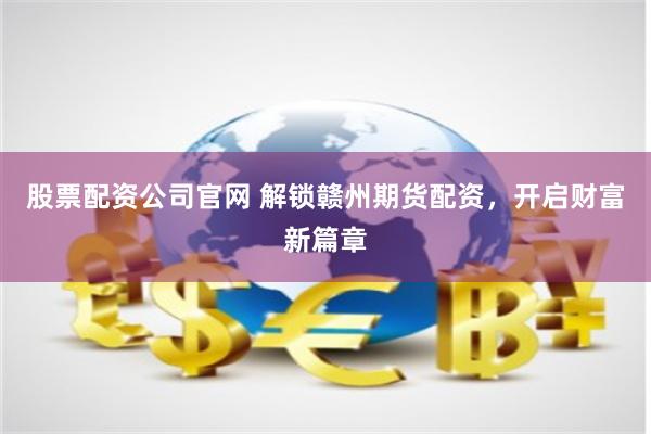股票配资公司官网 解锁赣州期货配资，开启财富新篇章