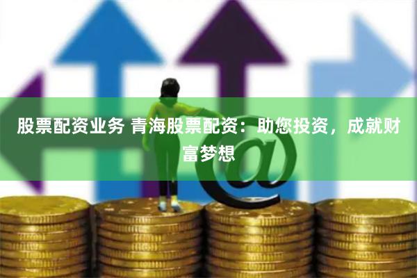 股票配资业务 青海股票配资：助您投资，成就财富梦想