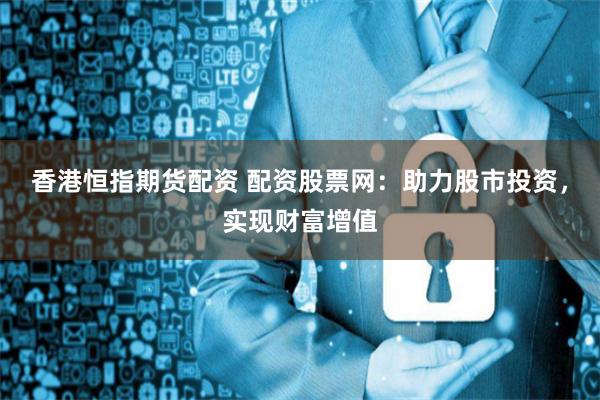 香港恒指期货配资 配资股票网：助力股市投资，实现财富增值