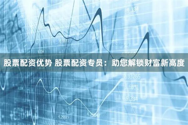 股票配资优势 股票配资专员：助您解锁财富新高度