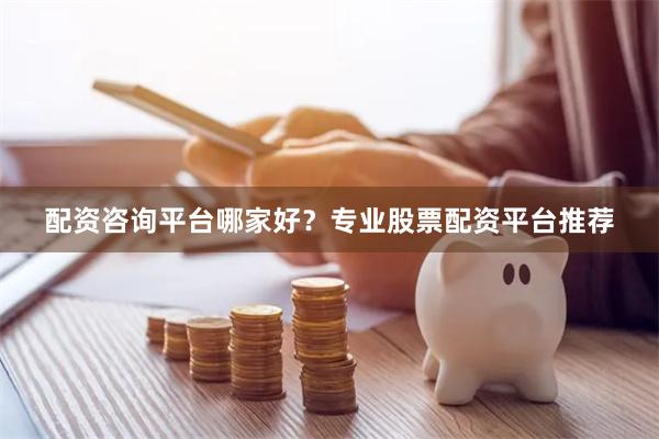 配资咨询平台哪家好？专业股票配资平台推荐